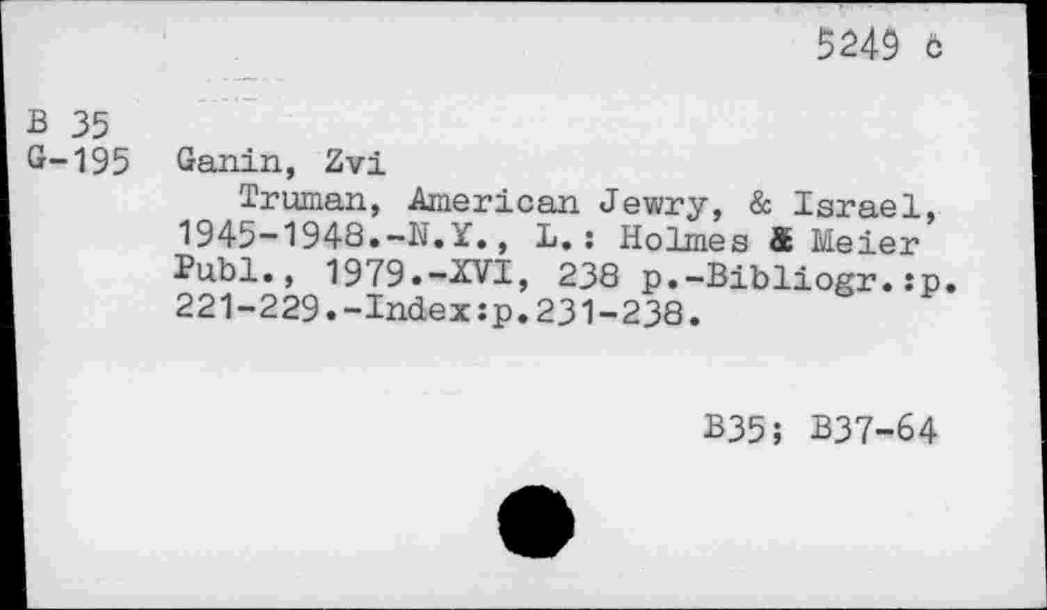 ﻿5249 c
B 35
G-195 Ganin, Zvi
Truman, American Jewry, & Israel, 1945-1948.-N.Y., L.: Holmes & Meier Publ., 1979.-XVI, 238 p.-Bibliogr.:p. 221-229.-Index:p.231-238.
B35; B37-64